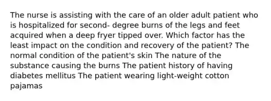 The nurse is assisting with the care of an older adult patient who is hospitalized for second- degree burns of the legs and feet acquired when a deep fryer tipped over. Which factor has the least impact on the condition and recovery of the patient? The normal condition of the patient's skin The nature of the substance causing the burns The patient history of having diabetes mellitus The patient wearing light-weight cotton pajamas