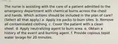 The nurse is assisting with the care of a patient admitted to the emergency department with chemical burns across the chest and hands. Which actions should be included in the plan of care? (Select all that apply.) a. Apply ice packs to burn sites. b. Remove all contaminated clothing. c. Cover the patient with a clean sheet. d. Apply neutralizing agent to burn area. e. Obtain a history of the event and burning agent. f. Provide copious tepid water lavage for 20 minutes.