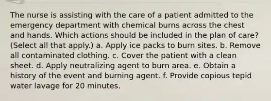 The nurse is assisting with the care of a patient admitted to the emergency department with chemical burns across the chest and hands. Which actions should be included in the plan of care? (Select all that apply.) a. Apply ice packs to burn sites. b. Remove all contaminated clothing. c. Cover the patient with a clean sheet. d. Apply neutralizing agent to burn area. e. Obtain a history of the event and burning agent. f. Provide copious tepid water lavage for 20 minutes.