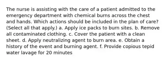 The nurse is assisting with the care of a patient admitted to the emergency department with chemical burns across the chest and hands. Which actions should be included in the plan of care? (Select all that apply.) a. Apply ice packs to burn sites. b. Remove all contaminated clothing. c. Cover the patient with a clean sheet. d. Apply neutralizing agent to burn area. e. Obtain a history of the event and burning agent. f. Provide copious tepid water lavage for 20 minutes