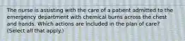 The nurse is assisting with the care of a patient admitted to the emergency department with chemical burns across the chest and hands. Which actions are included in the plan of care? (Select all that apply.)