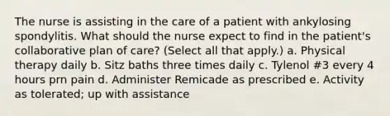 The nurse is assisting in the care of a patient with ankylosing spondylitis. What should the nurse expect to find in the patient's collaborative plan of care? (Select all that apply.) a. Physical therapy daily b. Sitz baths three times daily c. Tylenol #3 every 4 hours prn pain d. Administer Remicade as prescribed e. Activity as tolerated; up with assistance