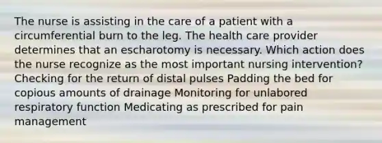 The nurse is assisting in the care of a patient with a circumferential burn to the leg. The health care provider determines that an escharotomy is necessary. Which action does the nurse recognize as the most important nursing intervention? Checking for the return of distal pulses Padding the bed for copious amounts of drainage Monitoring for unlabored respiratory function Medicating as prescribed for pain management