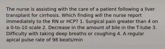 The nurse is assisting with the care of a patient following a liver transplant for cirrhosis. Which finding will the nurse report immediately to the RN or HCP? 1. Surgical pain greater than 4 on a 0-to-10 scale 2. Decrease in the amount of bile in the T-tube 3. Difficulty with taking deep breaths or coughing 4. A regular apical pulse rate of 98 beats/min