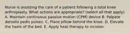 Nurse is assisting the care of a patient following a total knee arthroplasty. What actions are appropriate? (select all that apply) A. Maintain continuous passive motion (CPM) device B. Palpate dorsalis pedis pulses. C. Place pillow behind the knee. D. Elevate the heels of the bed. E. Apply heat therapy to incision.