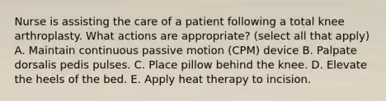 Nurse is assisting the care of a patient following a total knee arthroplasty. What actions are appropriate? (select all that apply) A. Maintain continuous passive motion (CPM) device B. Palpate dorsalis pedis pulses. C. Place pillow behind the knee. D. Elevate the heels of the bed. E. Apply heat therapy to incision.