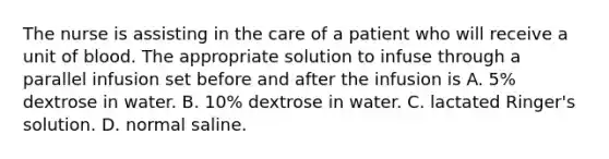 The nurse is assisting in the care of a patient who will receive a unit of blood. The appropriate solution to infuse through a parallel infusion set before and after the infusion is A. 5% dextrose in water. B. 10% dextrose in water. C. lactated Ringer's solution. D. normal saline.