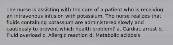 The nurse is assisting with the care of a patient who is receiving an intravenous infusion with potassium. The nurse realizes that fluids containing potassium are administered slowly and cautiously to prevent which health problem? a. Cardiac arrest b. Fluid overload c. Allergic reaction d. Metabolic acidosis