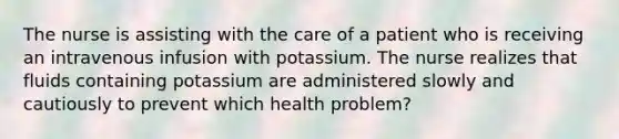 The nurse is assisting with the care of a patient who is receiving an intravenous infusion with potassium. The nurse realizes that fluids containing potassium are administered slowly and cautiously to prevent which health problem?