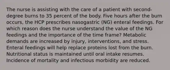 The nurse is assisting with the care of a patient with second-degree burns to 35 percent of the body. Five hours after the burn occurs, the HCP prescribes nasogastric (NG) enteral feedings. For which reason does the nurse understand the value of the NG feedings and the importance of the time frame? Metabolic demands are increased by injury, interventions, and stress. Enteral feedings will help replace proteins lost from the burn. Nutritional status is maintained until oral intake resumes. Incidence of mortality and infectious morbidity are reduced.