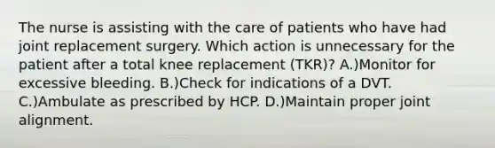 The nurse is assisting with the care of patients who have had joint replacement surgery. Which action is unnecessary for the patient after a total knee replacement (TKR)? A.)Monitor for excessive bleeding. B.)Check for indications of a DVT. C.)Ambulate as prescribed by HCP. D.)Maintain proper joint alignment.