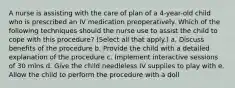 A nurse is assisting with the care of plan of a 4-year-old child who is prescribed an IV medication preoperatively. Which of the following techniques should the nurse use to assist the child to cope with this procedure? (Select all that apply.) a. Discuss benefits of the procedure b. Provide the child with a detailed explanation of the procedure c. Implement interactive sessions of 30 mins d. Give the child needleless IV supplies to play with e. Allow the child to perform the procedure with a doll