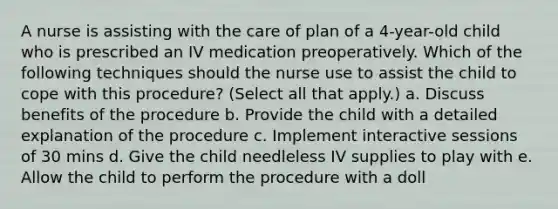 A nurse is assisting with the care of plan of a 4-year-old child who is prescribed an IV medication preoperatively. Which of the following techniques should the nurse use to assist the child to cope with this procedure? (Select all that apply.) a. Discuss benefits of the procedure b. Provide the child with a detailed explanation of the procedure c. Implement interactive sessions of 30 mins d. Give the child needleless IV supplies to play with e. Allow the child to perform the procedure with a doll