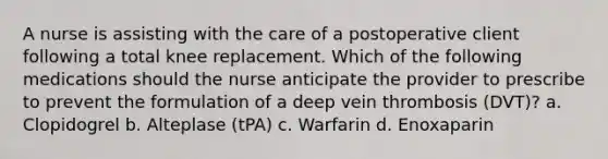 A nurse is assisting with the care of a postoperative client following a total knee replacement. Which of the following medications should the nurse anticipate the provider to prescribe to prevent the formulation of a deep vein thrombosis (DVT)? a. Clopidogrel b. Alteplase (tPA) c. Warfarin d. Enoxaparin