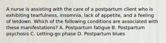 A nurse is assisting with the care of a postpartum client who is exhibiting tearfulness, insomnia, lack of appetite, and a feeling of letdown. Which of the following conditions are associated with these manifestations? A. Postpartum fatigue B. Postpartum psychosis C. Letting-go phase D. Postpartum blues