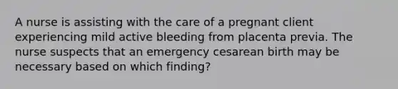 A nurse is assisting with the care of a pregnant client experiencing mild active bleeding from placenta previa. The nurse suspects that an emergency cesarean birth may be necessary based on which finding?