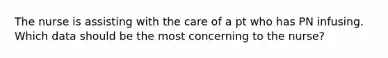 The nurse is assisting with the care of a pt who has PN infusing. Which data should be the most concerning to the nurse?