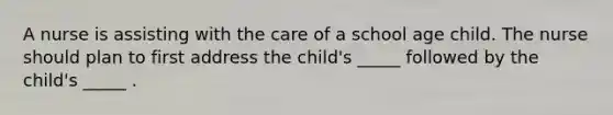 A nurse is assisting with the care of a school age child. The nurse should plan to first address the child's _____ followed by the child's _____ .