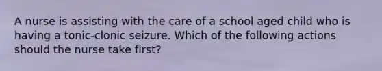 A nurse is assisting with the care of a school aged child who is having a tonic-clonic seizure. Which of the following actions should the nurse take first?