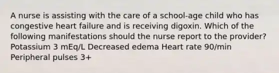 A nurse is assisting with the care of a school-age child who has congestive heart failure and is receiving digoxin. Which of the following manifestations should the nurse report to the provider? Potassium 3 mEq/L Decreased edema Heart rate 90/min Peripheral pulses 3+