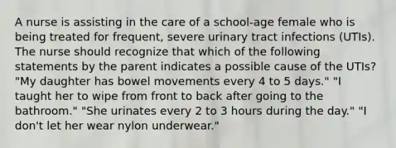 A nurse is assisting in the care of a school-age female who is being treated for frequent, severe urinary tract infections (UTIs). The nurse should recognize that which of the following statements by the parent indicates a possible cause of the UTIs? "My daughter has bowel movements every 4 to 5 days." "I taught her to wipe from front to back after going to the bathroom." "She urinates every 2 to 3 hours during the day." "I don't let her wear nylon underwear."