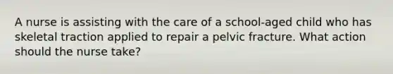 A nurse is assisting with the care of a school-aged child who has skeletal traction applied to repair a pelvic fracture. What action should the nurse take?