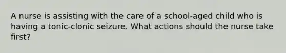 A nurse is assisting with the care of a school-aged child who is having a tonic-clonic seizure. What actions should the nurse take first?