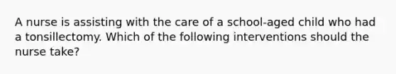 A nurse is assisting with the care of a school-aged child who had a tonsillectomy. Which of the following interventions should the nurse take?