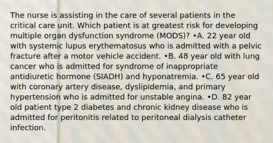 The nurse is assisting in the care of several patients in the critical care unit. Which patient is at greatest risk for developing multiple organ dysfunction syndrome (MODS)? •A. 22 year old with systemic lupus erythematosus who is admitted with a pelvic fracture after a motor vehicle accident. •B. 48 year old with lung cancer who is admitted for syndrome of inappropriate antidiuretic hormone (SIADH) and hyponatremia. •C. 65 year old with coronary artery disease, dyslipidemia, and primary hypertension who is admitted for unstable angina. •D. 82 year old patient type 2 diabetes and chronic kidney disease who is admitted for peritonitis related to peritoneal dialysis catheter infection.