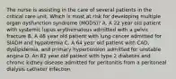 The nurse is assisting in the care of several patients in the critical care unit. Which is most at risk for developing multiple organ dysfunction syndrome (MODS)? A. A 22 year old patient with systemic lupus erythematous admitted with a pelvic fracture B. A 48 year old patient with lung cancer admitted for SIADH and hypatremia C. A 64 year old patient with CAD, dyslipidemia, and primary hypertension admitted for unstable angina D. An 82 year old patient with type 2 diabetes and chronic kidney disease admitted for peritonitis from a peritoneal dialysis catheter infection