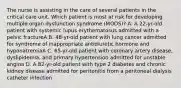 The nurse is assisting in the care of several patients in the critical care unit. Which patient is most at risk for developing multiple organ dysfunction syndrome (MODS)? A. A 22-yr-old patient with systemic lupus erythematosus admitted with a pelvic fractureA B. 48-yr-old patient with lung cancer admitted for syndrome of inappropriate antidiuretic hormone and hyponatremiaA C. 65-yr-old patient with coronary artery disease, dyslipidemia, and primary hypertension admitted for unstable angina D. A 82-yr-old patient with type 2 diabetes and chronic kidney disease admitted for peritonitis from a peritoneal dialysis catheter infection