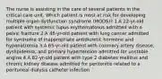 The nurse is assisting in the care of several patients in the critical care unit. Which patient is most at risk for developing multiple organ dysfunction syndrome (MODS)? 1.A 22-yr-old patient with systemic lupus erythematosus admitted with a pelvic fracture 2.A 48-yr-old patient with lung cancer admitted for syndrome of inappropriate antidiuretic hormone and hyponatremia 3.A 65-yr-old patient with coronary artery disease, dyslipidemia, and primary hypertension admitted for unstable angina 4.A 82-yr-old patient with type 2 diabetes mellitus and chronic kidney disease admitted for peritonitis related to a peritoneal dialysis catheter infection