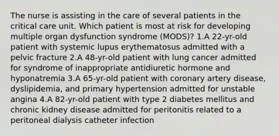 The nurse is assisting in the care of several patients in the critical care unit. Which patient is most at risk for developing multiple organ dysfunction syndrome (MODS)? 1.A 22-yr-old patient with systemic lupus erythematosus admitted with a pelvic fracture 2.A 48-yr-old patient with lung cancer admitted for syndrome of inappropriate antidiuretic hormone and hyponatremia 3.A 65-yr-old patient with coronary artery disease, dyslipidemia, and primary hypertension admitted for unstable angina 4.A 82-yr-old patient with type 2 diabetes mellitus and chronic kidney disease admitted for peritonitis related to a peritoneal dialysis catheter infection