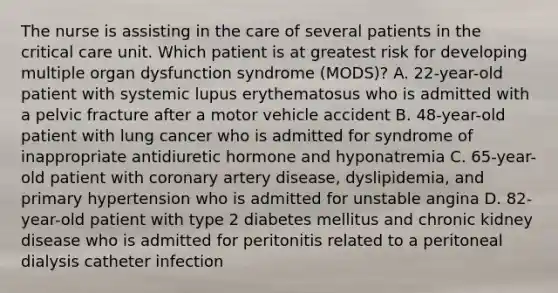 The nurse is assisting in the care of several patients in the critical care unit. Which patient is at greatest risk for developing multiple organ dysfunction syndrome (MODS)? A. 22-year-old patient with systemic lupus erythematosus who is admitted with a pelvic fracture after a motor vehicle accident B. 48-year-old patient with lung cancer who is admitted for syndrome of inappropriate antidiuretic hormone and hyponatremia C. 65-year-old patient with coronary artery disease, dyslipidemia, and primary hypertension who is admitted for unstable angina D. 82-year-old patient with type 2 diabetes mellitus and chronic kidney disease who is admitted for peritonitis related to a peritoneal dialysis catheter infection