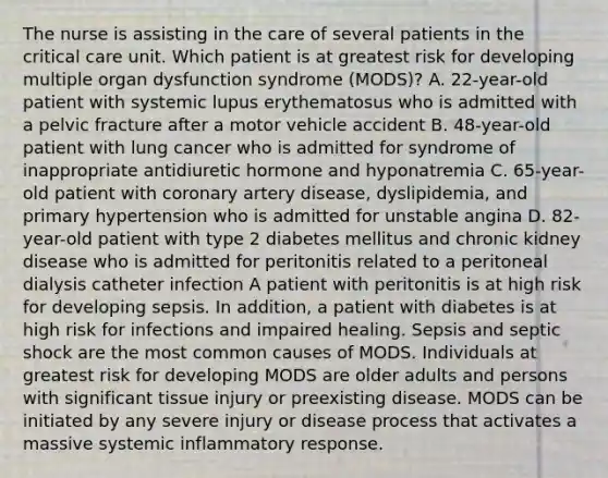 The nurse is assisting in the care of several patients in the critical care unit. Which patient is at greatest risk for developing multiple organ dysfunction syndrome (MODS)? A. 22-year-old patient with systemic lupus erythematosus who is admitted with a pelvic fracture after a motor vehicle accident B. 48-year-old patient with lung cancer who is admitted for syndrome of inappropriate antidiuretic hormone and hyponatremia C. 65-year-old patient with coronary artery disease, dyslipidemia, and primary hypertension who is admitted for unstable angina D. 82-year-old patient with type 2 diabetes mellitus and chronic kidney disease who is admitted for peritonitis related to a peritoneal dialysis catheter infection A patient with peritonitis is at high risk for developing sepsis. In addition, a patient with diabetes is at high risk for infections and impaired healing. Sepsis and septic shock are the most common causes of MODS. Individuals at greatest risk for developing MODS are older adults and persons with significant tissue injury or preexisting disease. MODS can be initiated by any severe injury or disease process that activates a massive systemic inflammatory response.