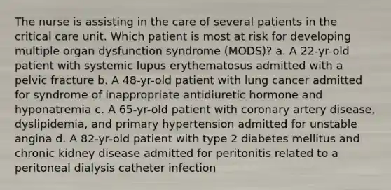 The nurse is assisting in the care of several patients in the critical care unit. Which patient is most at risk for developing multiple organ dysfunction syndrome (MODS)? a. A 22-yr-old patient with systemic lupus erythematosus admitted with a pelvic fracture b. A 48-yr-old patient with lung cancer admitted for syndrome of inappropriate antidiuretic hormone and hyponatremia c. A 65-yr-old patient with coronary artery disease, dyslipidemia, and primary hypertension admitted for unstable angina d. A 82-yr-old patient with type 2 diabetes mellitus and chronic kidney disease admitted for peritonitis related to a peritoneal dialysis catheter infection