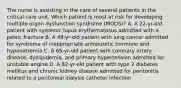 The nurse is assisting in the care of several patients in the critical care unit. Which patient is most at risk for developing multiple organ dysfunction syndrome (MODS)? A. A 22-yr-old patient with systemic lupus erythematosus admitted with a pelvic fracture B. A 48-yr-old patient with lung cancer admitted for syndrome of inappropriate antidiuretic hormone and hyponatremia C. A 65-yr-old patient with coronary artery disease, dyslipidemia, and primary hypertension admitted for unstable angina D. A 82-yr-old patient with type 2 diabetes mellitus and chronic kidney disease admitted for peritonitis related to a peritoneal dialysis catheter infection