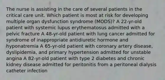 The nurse is assisting in the care of several patients in the critical care unit. Which patient is most at risk for developing multiple organ dysfunction syndrome (MODS)? A 22-yr-old patient with systemic lupus erythematosus admitted with a pelvic fracture A 48-yr-old patient with lung cancer admitted for syndrome of inappropriate antidiuretic hormone and hyponatremia A 65-yr-old patient with coronary artery disease, dyslipidemia, and primary hypertension admitted for unstable angina A 82-yr-old patient with type 2 diabetes and chronic kidney disease admitted for peritonitis from a peritoneal dialysis catheter infection