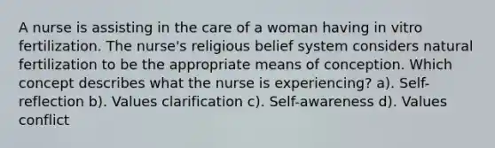 A nurse is assisting in the care of a woman having in vitro fertilization. The nurse's religious belief system considers natural fertilization to be the appropriate means of conception. Which concept describes what the nurse is experiencing? a). Self-reflection b). Values clarification c). Self-awareness d). Values conflict