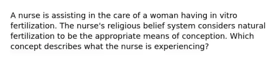 A nurse is assisting in the care of a woman having in vitro fertilization. The nurse's religious belief system considers natural fertilization to be the appropriate means of conception. Which concept describes what the nurse is experiencing?