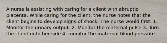 A nurse is assisting with caring for a client with abruptio placenta. While caring for the client, the nurse notes that the client begins to develop signs of shock. The nurse would first: 1. Monitor the urinary output. 2. Monitor the maternal pulse 3. Turn the client onto her side 4. monitor the maternal blood pressure