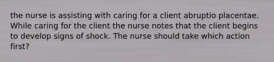 the nurse is assisting with caring for a client abruptio placentae. While caring for the client the nurse notes that the client begins to develop signs of shock. The nurse should take which action first?