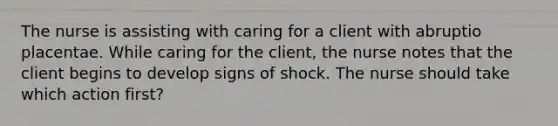 The nurse is assisting with caring for a client with abruptio placentae. While caring for the client, the nurse notes that the client begins to develop signs of shock. The nurse should take which action first?