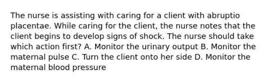 The nurse is assisting with caring for a client with abruptio placentae. While caring for the client, the nurse notes that the client begins to develop signs of shock. The nurse should take which action first? A. Monitor the urinary output B. Monitor the maternal pulse C. Turn the client onto her side D. Monitor the maternal blood pressure