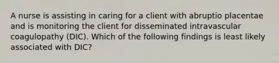 A nurse is assisting in caring for a client with abruptio placentae and is monitoring the client for disseminated intravascular coagulopathy (DIC). Which of the following findings is least likely associated with DIC?