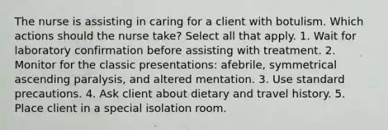 The nurse is assisting in caring for a client with botulism. Which actions should the nurse take? Select all that apply. 1. Wait for laboratory confirmation before assisting with treatment. 2. Monitor for the classic presentations: afebrile, symmetrical ascending paralysis, and altered mentation. 3. Use standard precautions. 4. Ask client about dietary and travel history. 5. Place client in a special isolation room.