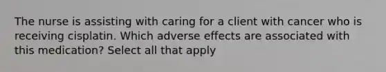 The nurse is assisting with caring for a client with cancer who is receiving cisplatin. Which adverse effects are associated with this medication? Select all that apply