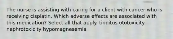 The nurse is assisting with caring for a client with cancer who is receiving cisplatin. Which adverse effects are associated with this medication? Select all that apply. tinnitus ototoxicity nephrotoxicity hypomagnesemia