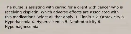 The nurse is assisting with caring for a client with cancer who is receiving cisplatin. Which adverse effects are associated with this medication? Select all that apply. 1. Tinnitus 2. Ototoxicity 3. Hyperkalemia 4. Hypercalcemia 5. Nephrotoxicity 6. Hypomagnesemia