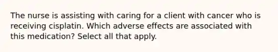 The nurse is assisting with caring for a client with cancer who is receiving cisplatin. Which adverse effects are associated with this medication? Select all that apply.